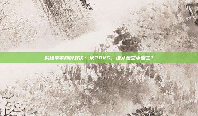 揭秘军事巅峰对决：米28VS，谁才是空中霸主？