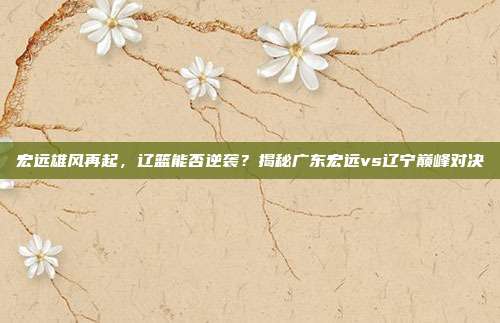 宏远雄风再起，辽篮能否逆袭？揭秘广东宏远vs辽宁巅峰对决
