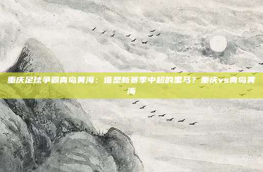 重庆足球争霸青岛黄海：谁是新赛季中超的黑马？重庆vs青岛黄海