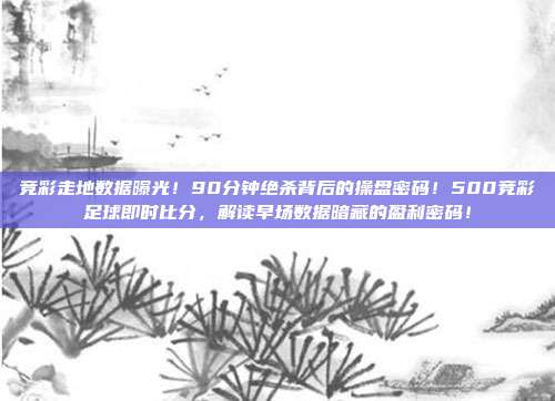竞彩走地数据曝光！90分钟绝杀背后的操盘密码！500竞彩足球即时比分，解读早场数据暗藏的盈利密码！