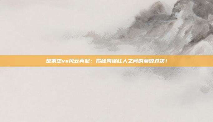 楚秉杰vs风云再起：揭秘网络红人之间的巅峰对决！