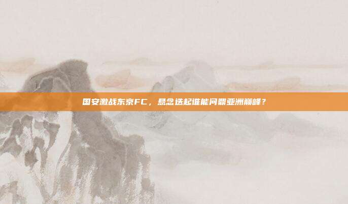 国安激战东京FC,悬念迭起谁能问鼎亚洲巅峰?