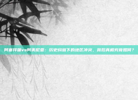 阿塞拜疆vs阿美尼亚：历史纠葛下的地区冲突，背后真相究竟如何？
