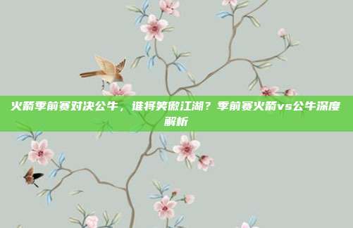 火箭季前赛对决公牛，谁将笑傲江湖？季前赛火箭vs公牛深度解析