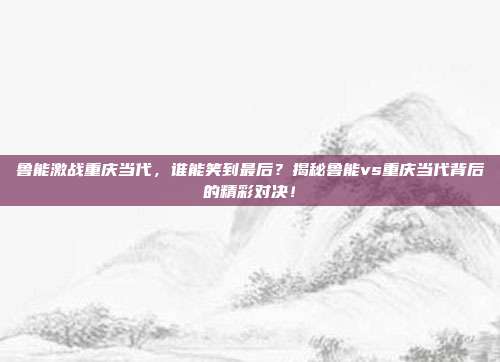 鲁能激战重庆当代,谁能笑到最后?揭秘鲁能vs重庆当代背后的精彩对决!