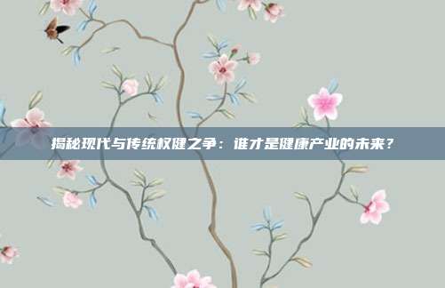 揭秘现代与传统权健之争：谁才是健康产业的未来？