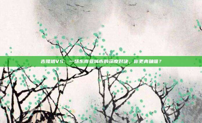 吉隆坡VS:一场东南亚城市的深度对决,你更青睐谁?