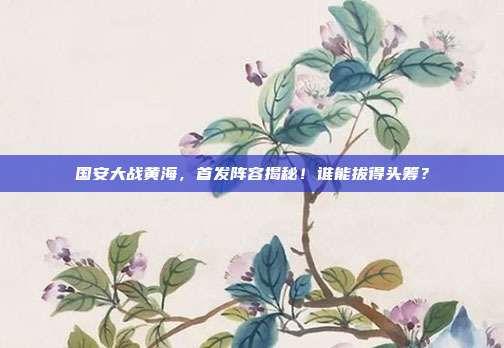 国安大战黄海，首发阵容揭秘！谁能拔得头筹？