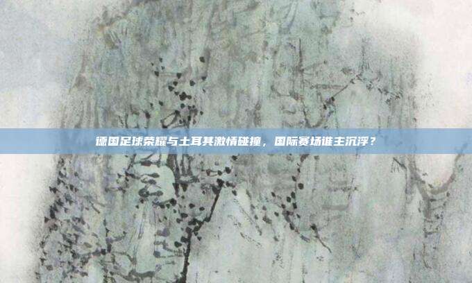 德国足球荣耀与土耳其激情碰撞，国际赛场谁主沉浮？