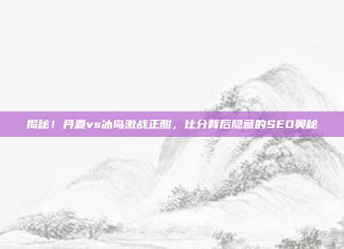 揭秘！丹麦vs冰岛激战正酣，比分背后隐藏的SEO奥秘