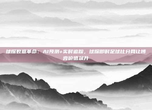 球探数据革命：AI预测+实时追踪，球探即时足球比分网让博弈价值飙升