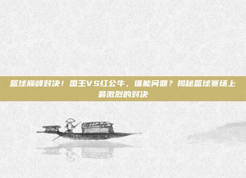 篮球巅峰对决！国王VS红公牛，谁能问鼎？揭秘篮球赛场上最激烈的对决