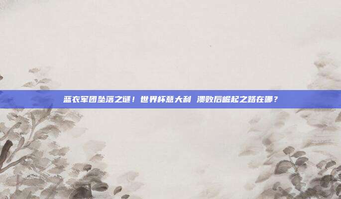 蓝衣军团坠落之谜！世界杯意大利 溃败后崛起之路在哪？