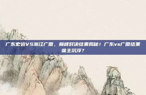 广东宏远VS浙江广厦，巅峰对决结果揭秘！广东vs广厦结果谁主沉浮？