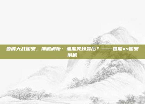 鲁能大战国安,前瞻解析:谁能笑到最后?——鲁能vs国安前瞻