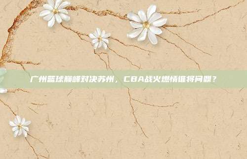 广州篮球巅峰对决苏州，CBA战火燃情谁将问鼎？