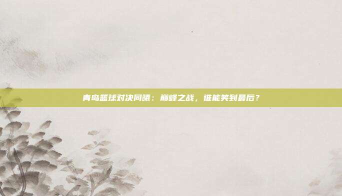青岛篮球对决同曦:巅峰之战,谁能笑到最后?