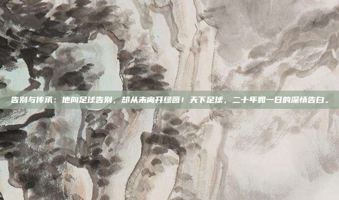告别与传承：他向足球告别，却从未离开绿茵！天下足球，二十年如一日的深情告白。