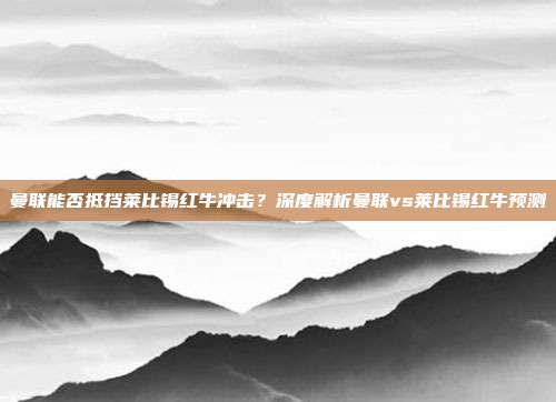 曼联能否抵挡莱比锡红牛冲击？深度解析曼联vs莱比锡红牛预测