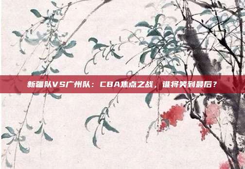 新疆队VS广州队：CBA焦点之战，谁将笑到最后？