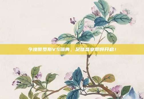 今晚俄罗斯VS瑞典,足球盛宴即将开启!