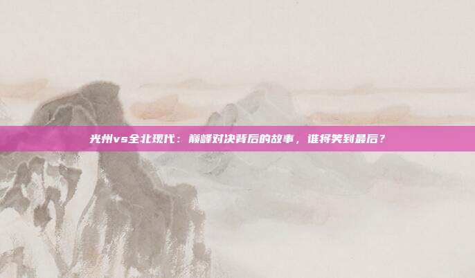 光州vs全北现代：巅峰对决背后的故事，谁将笑到最后？