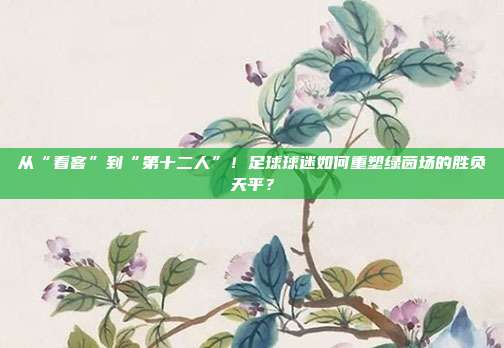 从“看客”到“第十二人”！足球球迷如何重塑绿茵场的胜负天平？