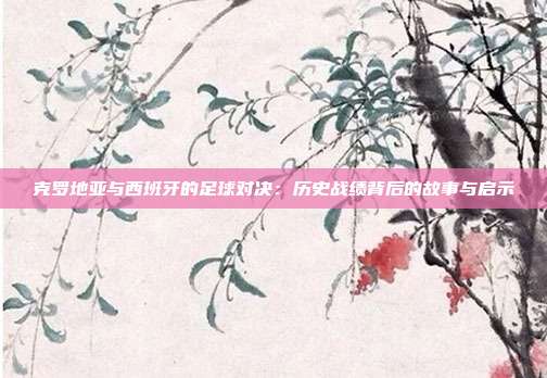 克罗地亚与西班牙的足球对决:历史战绩背后的故事与启示