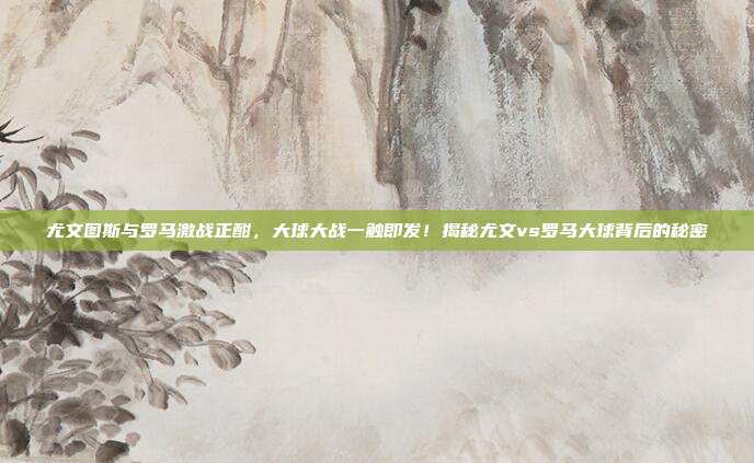 尤文图斯与罗马激战正酣，大球大战一触即发！揭秘尤文vs罗马大球背后的秘密