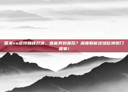 国米vs多特巅峰对决，谁能笑到最后？深度解析这场欧洲豪门盛宴！