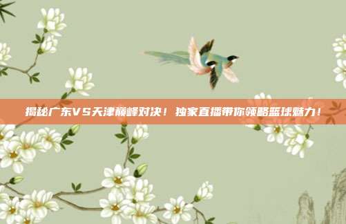 揭秘广东VS天津巅峰对决！独家直播带你领略篮球魅力！