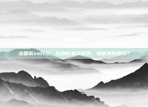 法国队vs芬兰：欧洲杯焦点对决，谁能笑到最后？