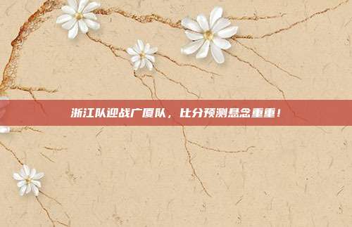 浙江队迎战广厦队，比分预测悬念重重！