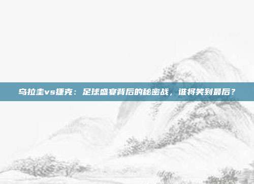 乌拉圭vs捷克：足球盛宴背后的秘密战，谁将笑到最后？