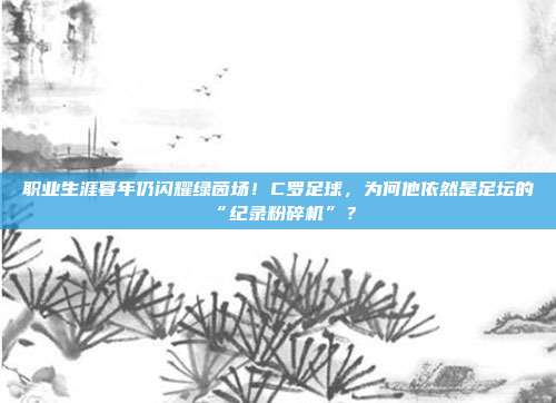 职业生涯暮年仍闪耀绿茵场！C罗足球，为何他依然是足坛的“纪录粉碎机”？
