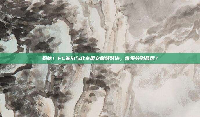 揭秘！FC首尔与北京国安巅峰对决，谁将笑到最后？