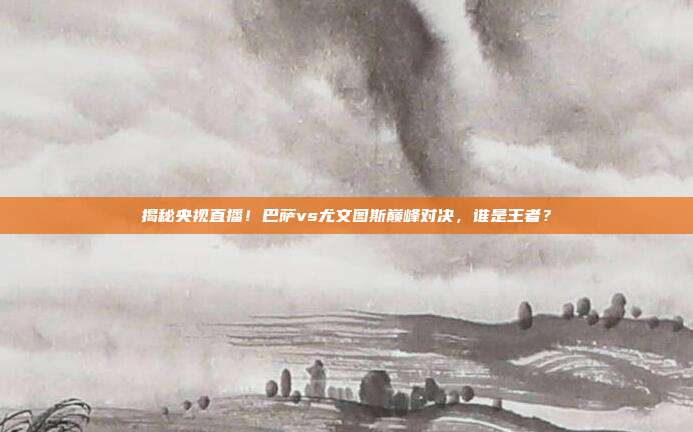 揭秘央视直播!巴萨vs尤文图斯巅峰对决,谁是王者?