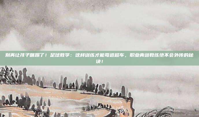 别再让孩子瞎踢了！足球教学：这样训练才能弯道超车，职业青训教练绝不会外传的秘诀！