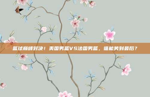 篮球巅峰对决！美国男篮VS法国男篮，谁能笑到最后？