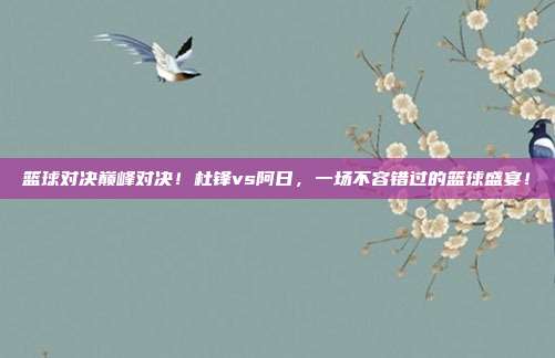 篮球对决巅峰对决！杜锋vs阿日，一场不容错过的篮球盛宴！