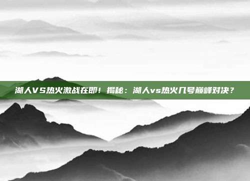 湖人VS热火激战在即！揭秘：湖人vs热火几号巅峰对决？
