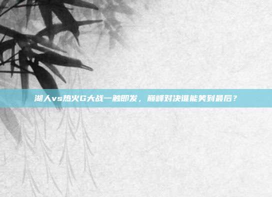 湖人vs热火G大战一触即发，巅峰对决谁能笑到最后？