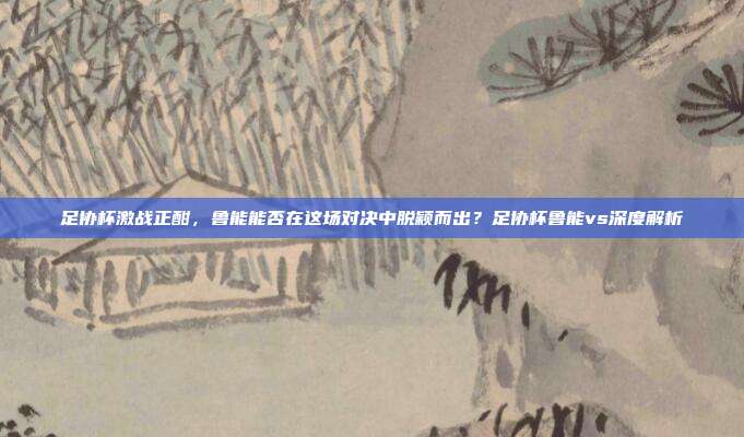 足协杯激战正酣，鲁能能否在这场对决中脱颖而出？足协杯鲁能vs深度解析
