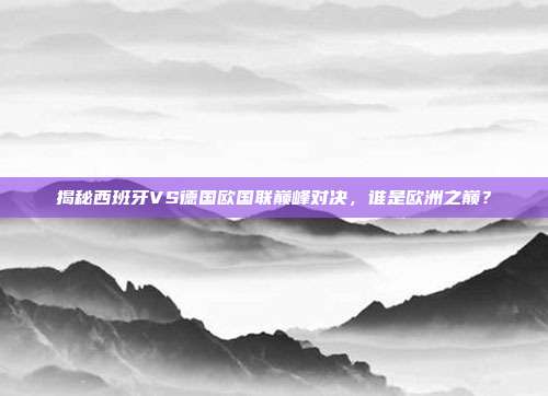 揭秘西班牙VS德国欧国联巅峰对决，谁是欧洲之巅？