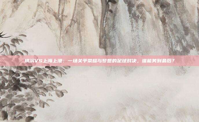 横滨VS上海上港:一场关乎荣耀与梦想的足球对决,谁能笑到最后?