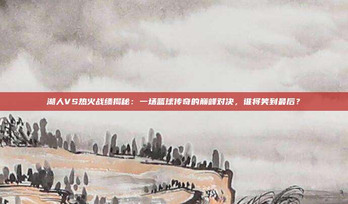 湖人VS热火战绩揭秘:一场篮球传奇的巅峰对决,谁将笑到最后?