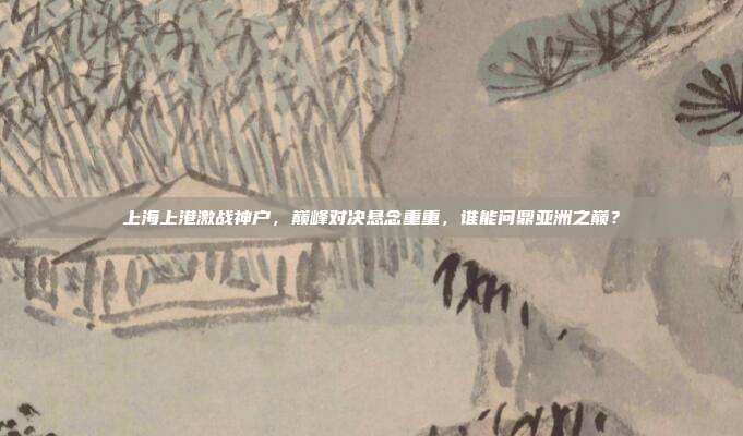 上海上港激战神户，巅峰对决悬念重重，谁能问鼎亚洲之巅？