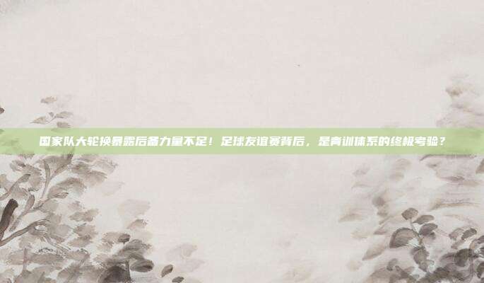 国家队大轮换暴露后备力量不足！足球友谊赛背后，是青训体系的终极考验？