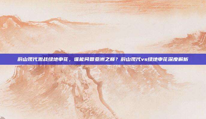 蔚山现代激战绿地申花，谁能问鼎亚洲之巅？蔚山现代vs绿地申花深度解析