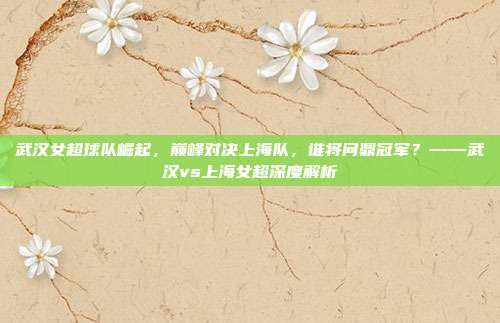 武汉女超球队崛起，巅峰对决上海队，谁将问鼎冠军？——武汉vs上海女超深度解析